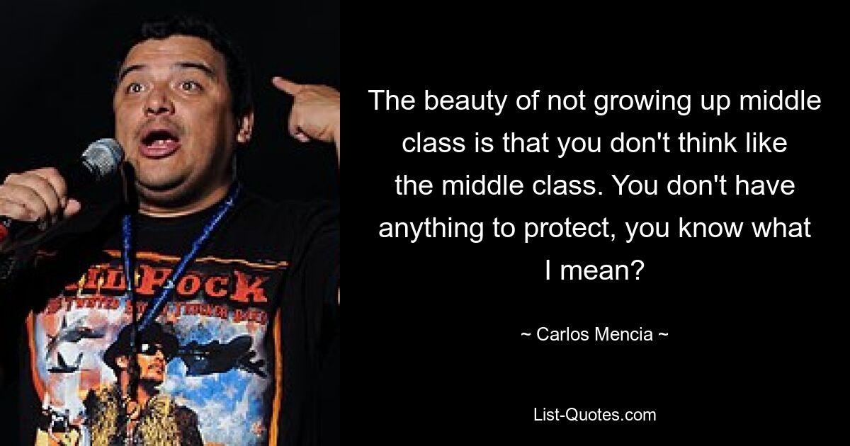 The beauty of not growing up middle class is that you don't think like the middle class. You don't have anything to protect, you know what I mean? — © Carlos Mencia