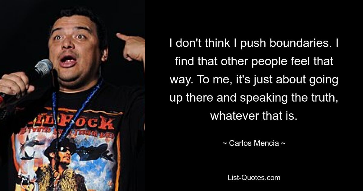 I don't think I push boundaries. I find that other people feel that way. To me, it's just about going up there and speaking the truth, whatever that is. — © Carlos Mencia