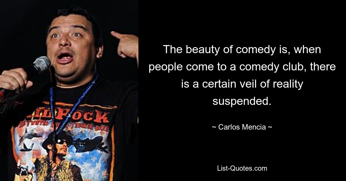 The beauty of comedy is, when people come to a comedy club, there is a certain veil of reality suspended. — © Carlos Mencia