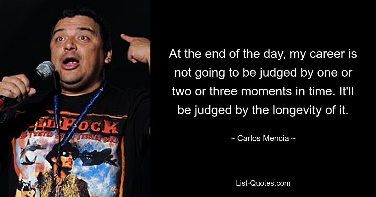 At the end of the day, my career is not going to be judged by one or two or three moments in time. It'll be judged by the longevity of it. — © Carlos Mencia