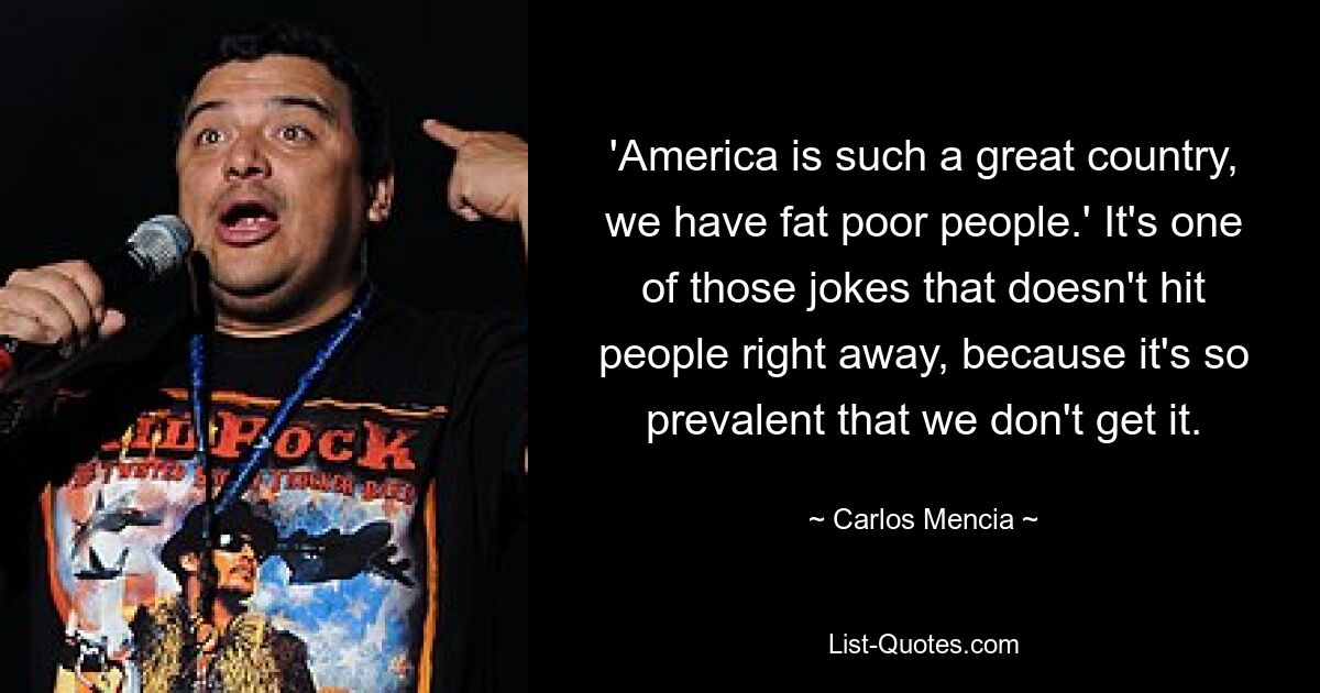 'America is such a great country, we have fat poor people.' It's one of those jokes that doesn't hit people right away, because it's so prevalent that we don't get it. — © Carlos Mencia