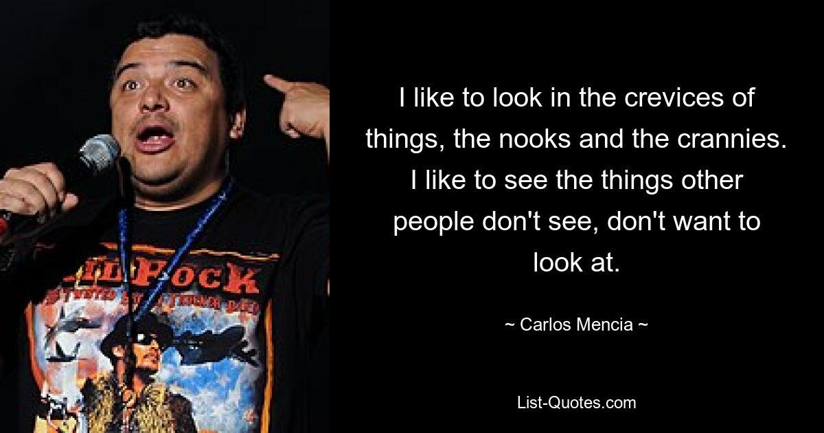 I like to look in the crevices of things, the nooks and the crannies. I like to see the things other people don't see, don't want to look at. — © Carlos Mencia