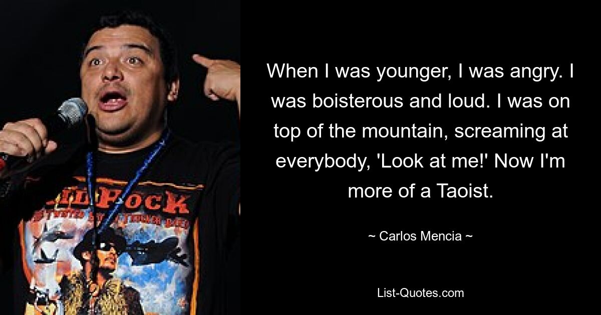 When I was younger, I was angry. I was boisterous and loud. I was on top of the mountain, screaming at everybody, 'Look at me!' Now I'm more of a Taoist. — © Carlos Mencia