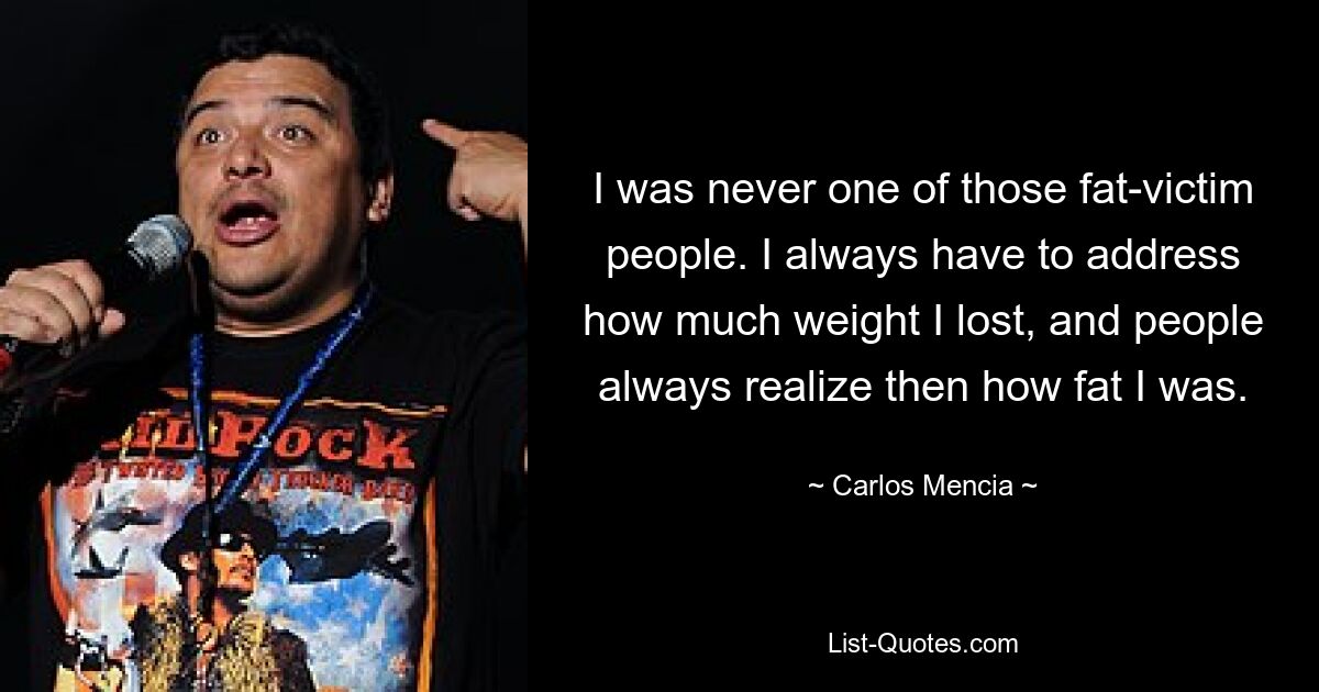 I was never one of those fat-victim people. I always have to address how much weight I lost, and people always realize then how fat I was. — © Carlos Mencia