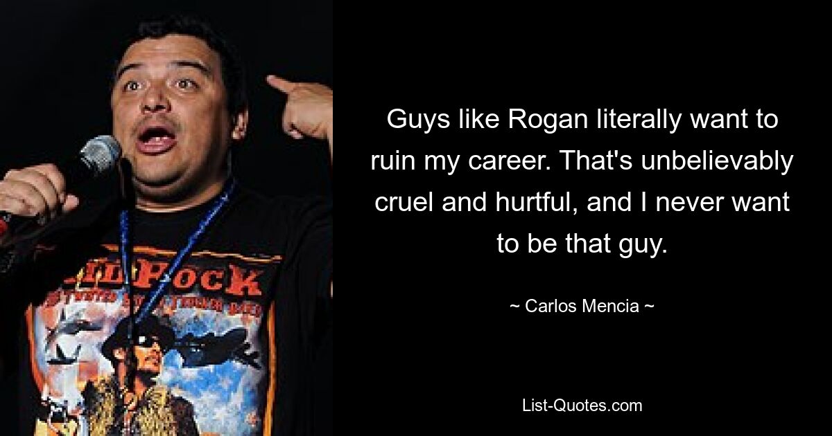 Guys like Rogan literally want to ruin my career. That's unbelievably cruel and hurtful, and I never want to be that guy. — © Carlos Mencia