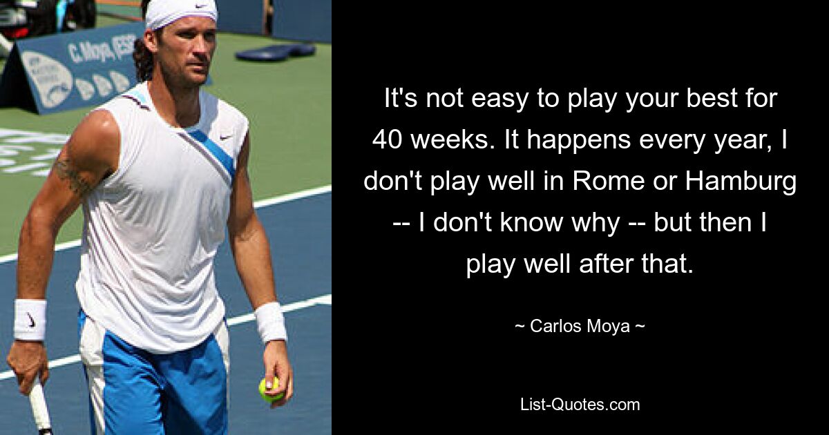 It's not easy to play your best for 40 weeks. It happens every year, I don't play well in Rome or Hamburg -- I don't know why -- but then I play well after that. — © Carlos Moya