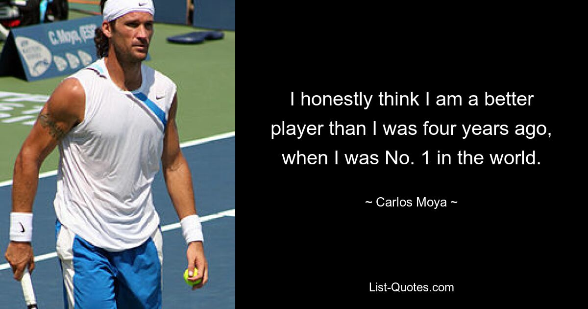 I honestly think I am a better player than I was four years ago, when I was No. 1 in the world. — © Carlos Moya