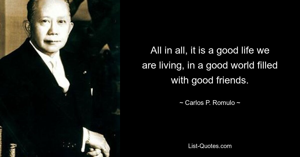 All in all, it is a good life we are living, in a good world filled with good friends. — © Carlos P. Romulo