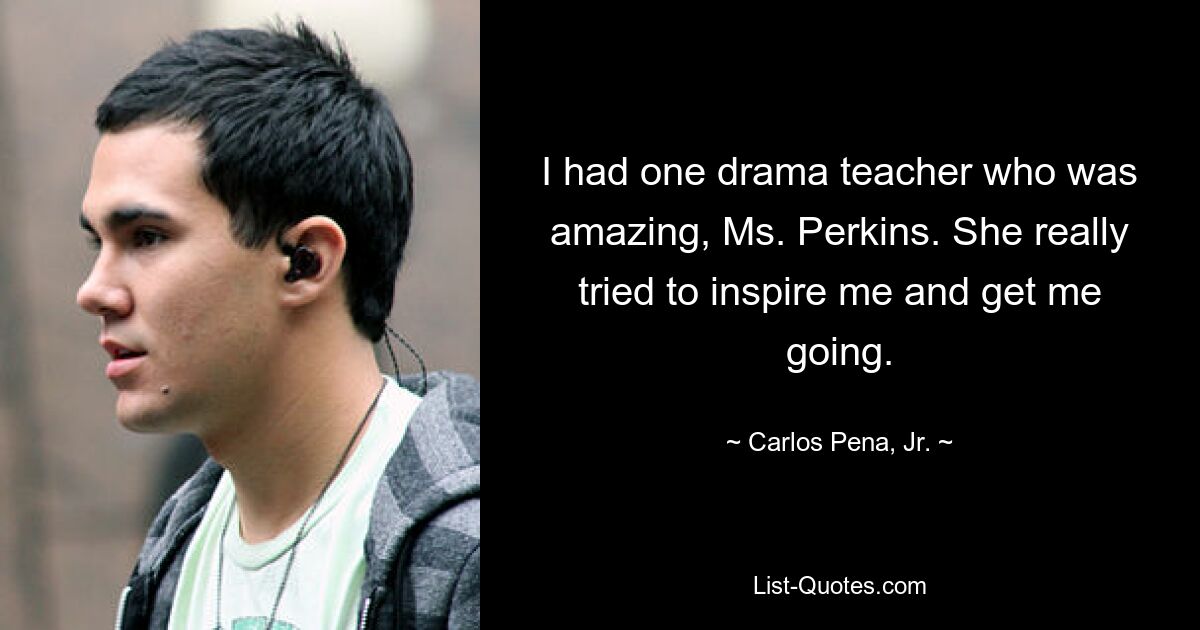 I had one drama teacher who was amazing, Ms. Perkins. She really tried to inspire me and get me going. — © Carlos Pena, Jr.