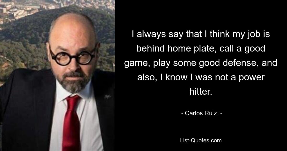 I always say that I think my job is behind home plate, call a good game, play some good defense, and also, I know I was not a power hitter. — © Carlos Ruiz