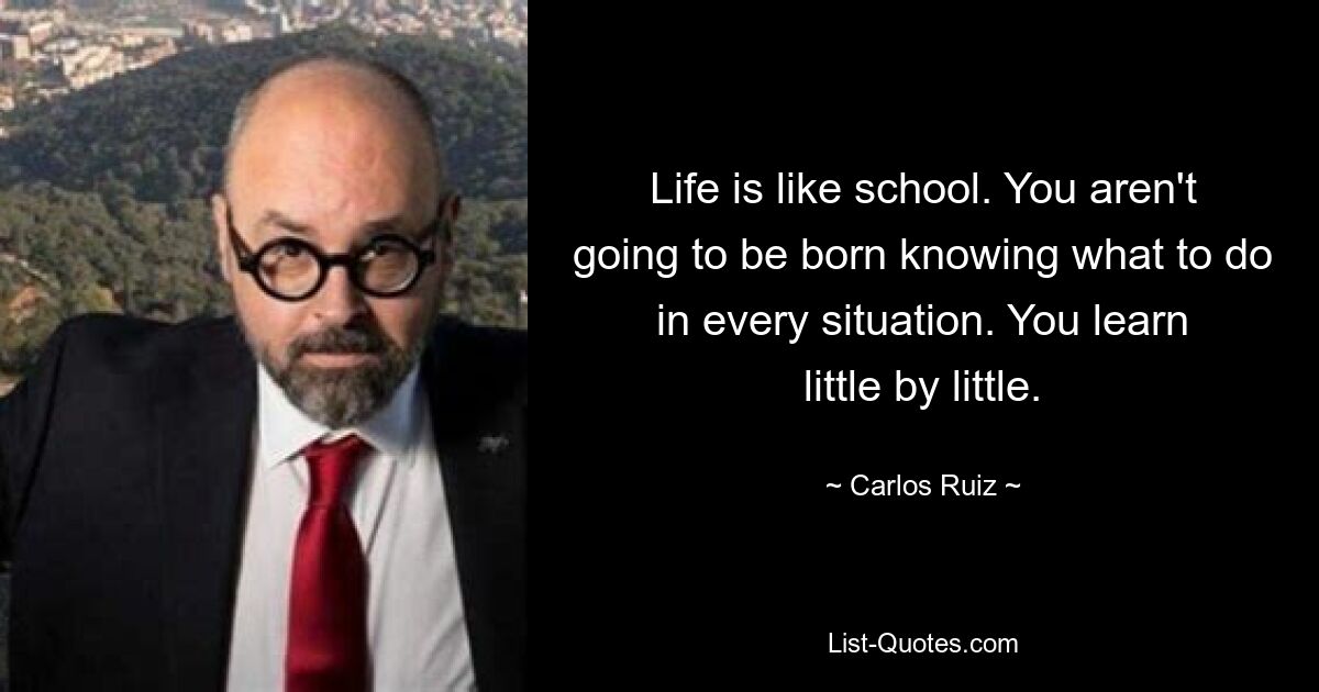 Life is like school. You aren't going to be born knowing what to do in every situation. You learn little by little. — © Carlos Ruiz