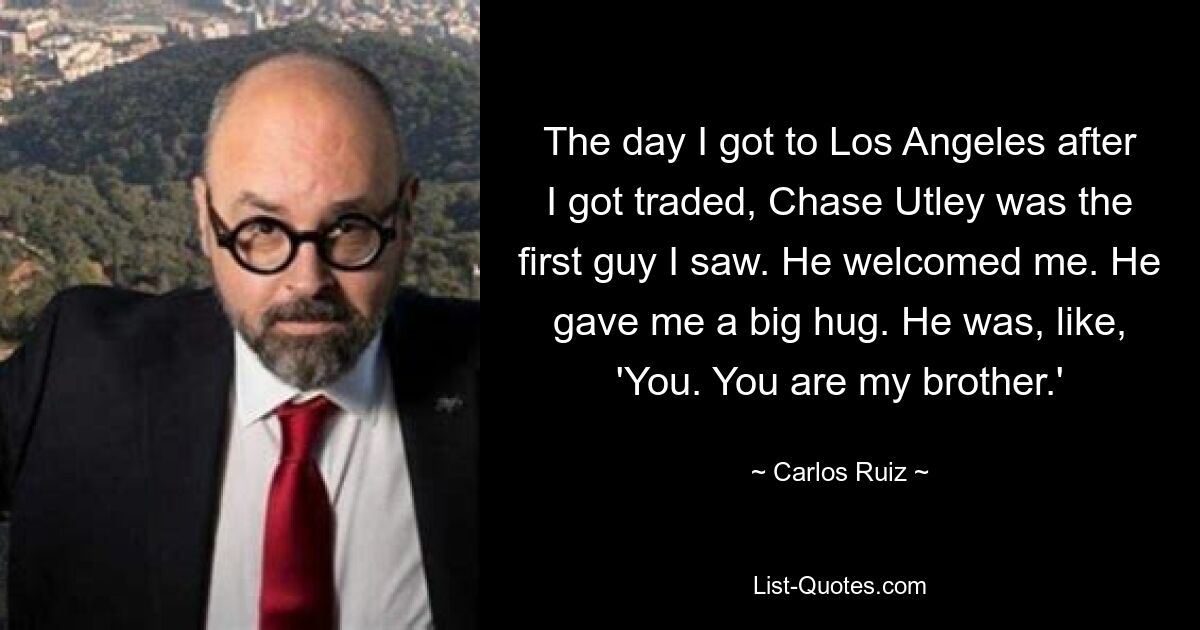 The day I got to Los Angeles after I got traded, Chase Utley was the first guy I saw. He welcomed me. He gave me a big hug. He was, like, 'You. You are my brother.' — © Carlos Ruiz