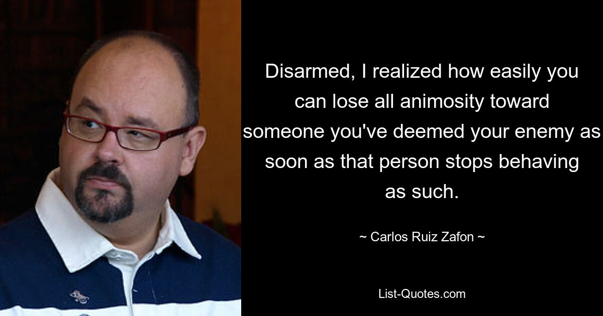 Disarmed, I realized how easily you can lose all animosity toward someone you've deemed your enemy as soon as that person stops behaving as such. — © Carlos Ruiz Zafon