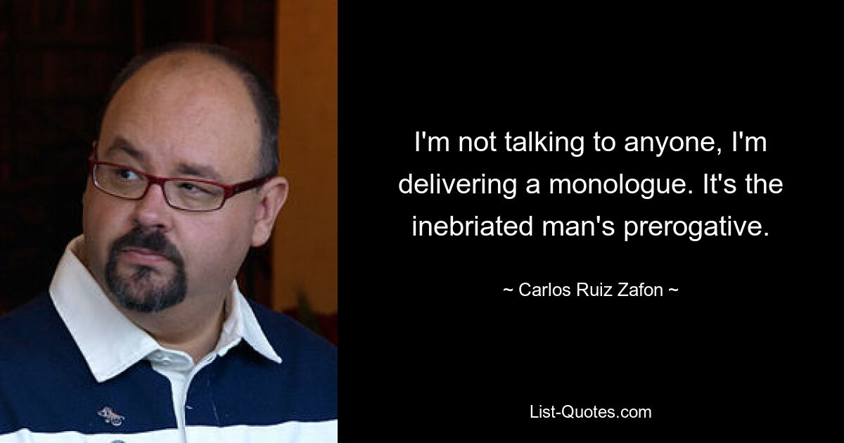 I'm not talking to anyone, I'm delivering a monologue. It's the inebriated man's prerogative. — © Carlos Ruiz Zafon