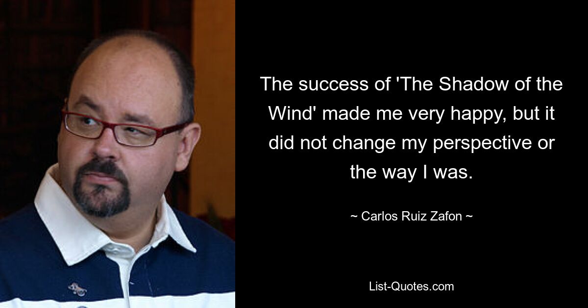 The success of 'The Shadow of the Wind' made me very happy, but it did not change my perspective or the way I was. — © Carlos Ruiz Zafon