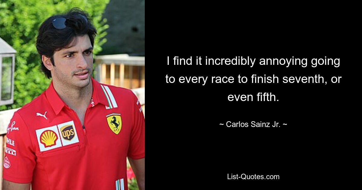 I find it incredibly annoying going to every race to finish seventh, or even fifth. — © Carlos Sainz Jr.