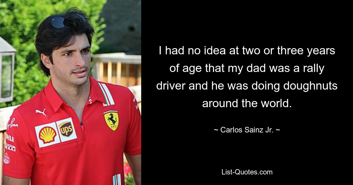 I had no idea at two or three years of age that my dad was a rally driver and he was doing doughnuts around the world. — © Carlos Sainz Jr.