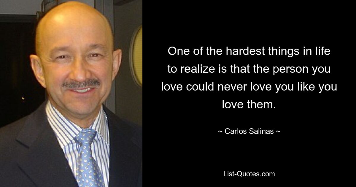 One of the hardest things in life to realize is that the person you love could never love you like you love them. — © Carlos Salinas