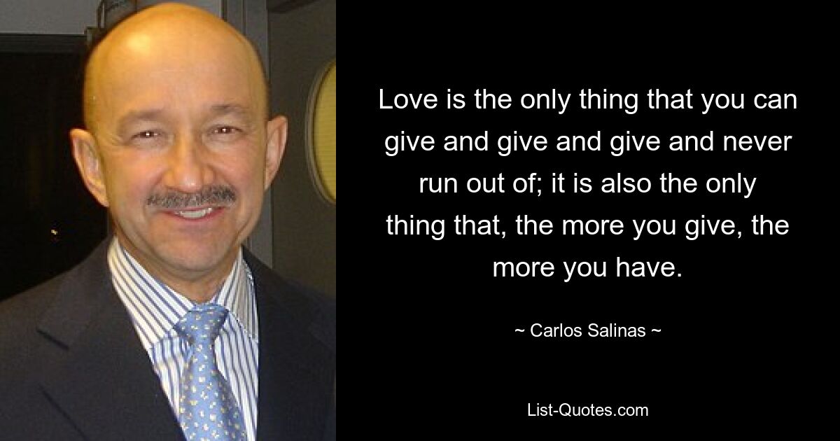 Love is the only thing that you can give and give and give and never run out of; it is also the only thing that, the more you give, the more you have. — © Carlos Salinas