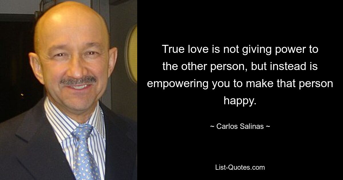 True love is not giving power to the other person, but instead is empowering you to make that person happy. — © Carlos Salinas