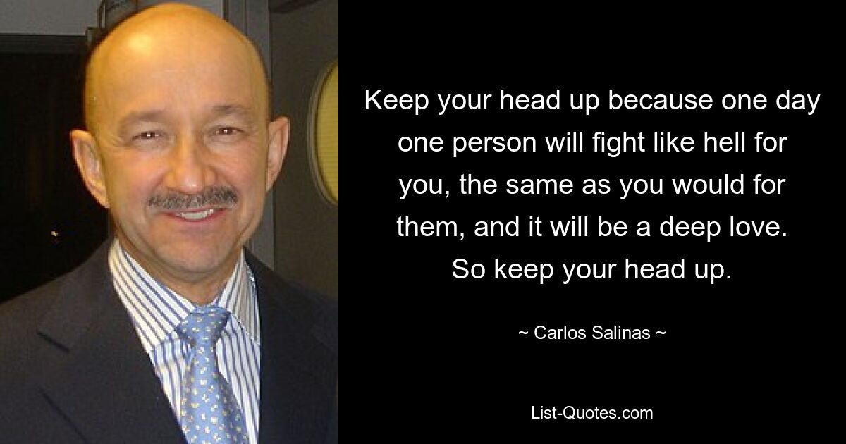 Keep your head up because one day one person will fight like hell for you, the same as you would for them, and it will be a deep love. So keep your head up. — © Carlos Salinas