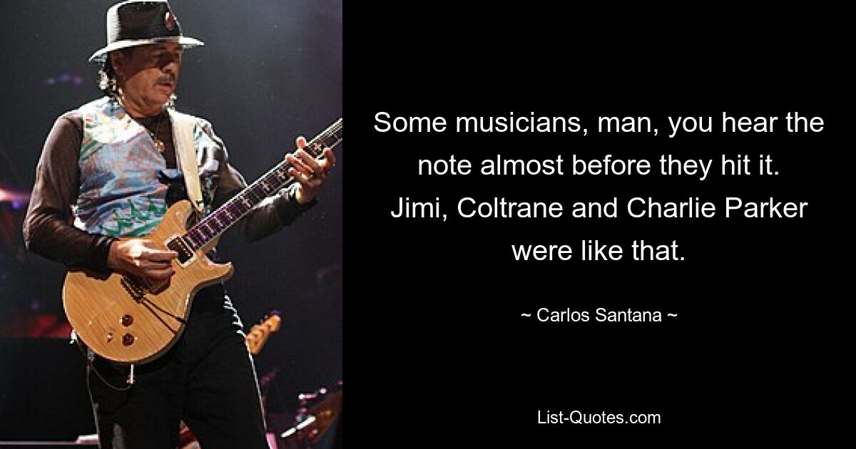 Some musicians, man, you hear the note almost before they hit it. Jimi, Coltrane and Charlie Parker were like that. — © Carlos Santana