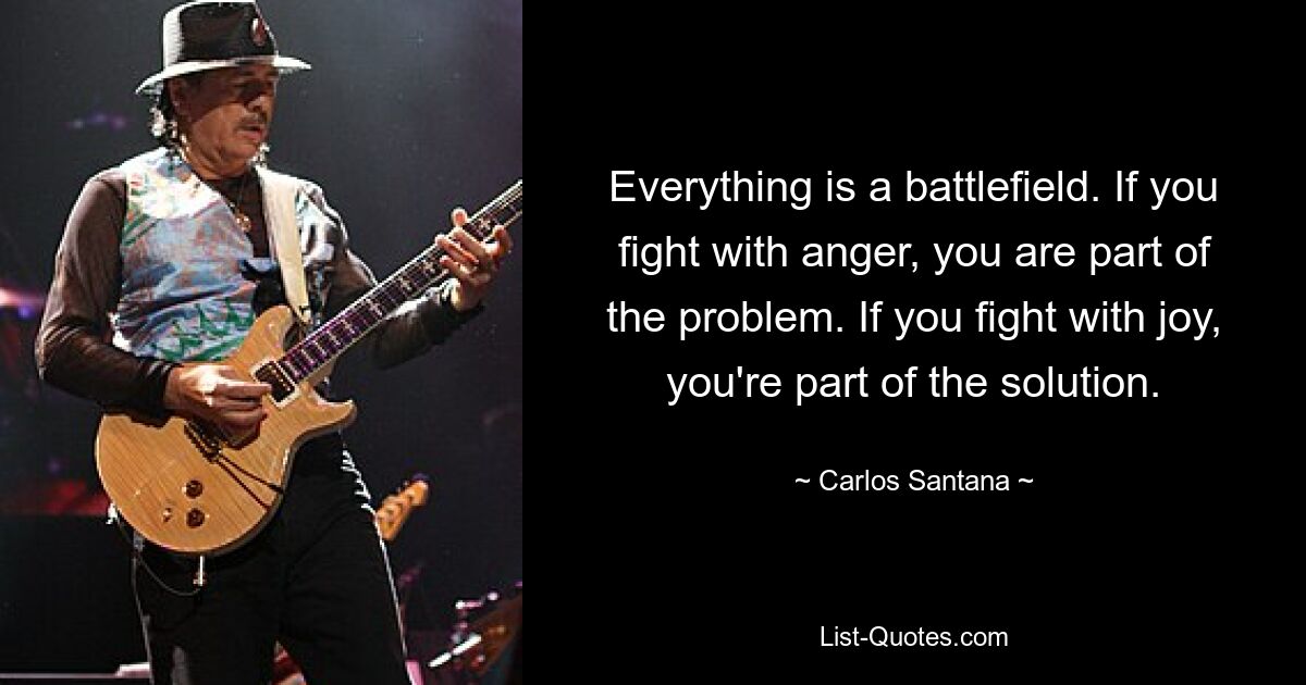 Everything is a battlefield. If you fight with anger, you are part of the problem. If you fight with joy, you're part of the solution. — © Carlos Santana