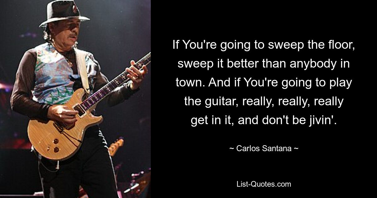 If You're going to sweep the floor, sweep it better than anybody in town. And if You're going to play the guitar, really, really, really get in it, and don't be jivin'. — © Carlos Santana