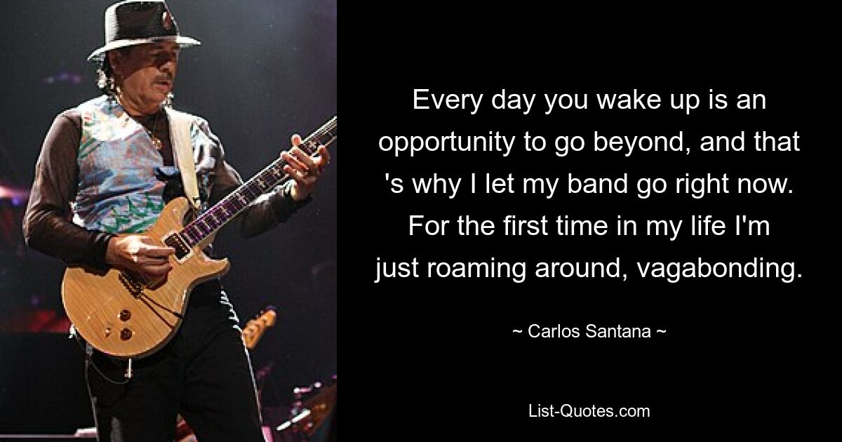 Every day you wake up is an opportunity to go beyond, and that 's why I let my band go right now. For the first time in my life I'm just roaming around, vagabonding. — © Carlos Santana