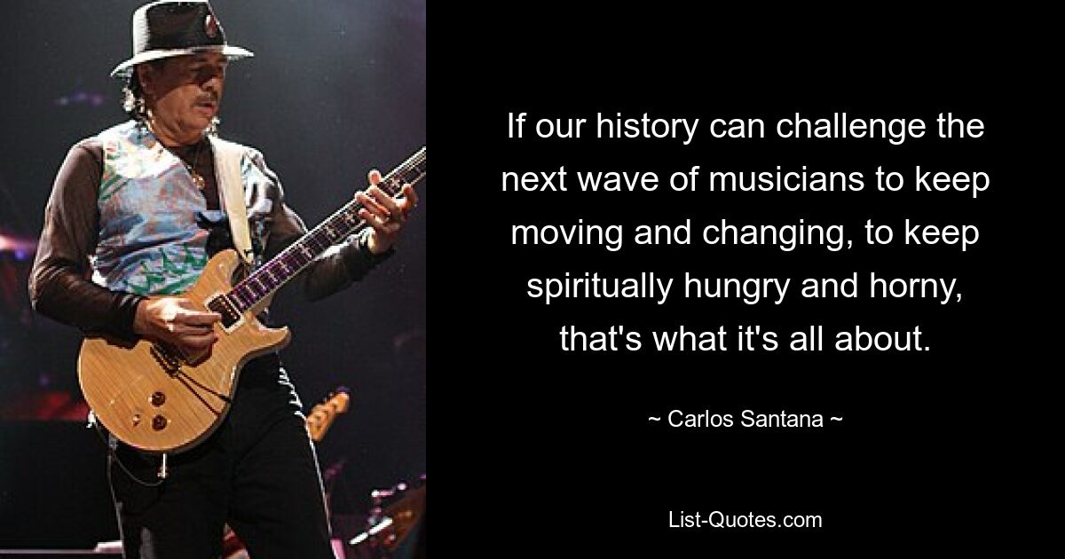 If our history can challenge the next wave of musicians to keep moving and changing, to keep spiritually hungry and horny, that's what it's all about. — © Carlos Santana