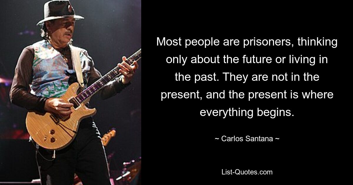 Most people are prisoners, thinking only about the future or living in the past. They are not in the present, and the present is where everything begins. — © Carlos Santana