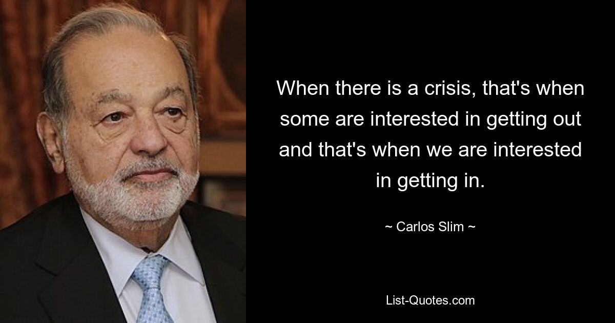 When there is a crisis, that's when some are interested in getting out and that's when we are interested in getting in. — © Carlos Slim