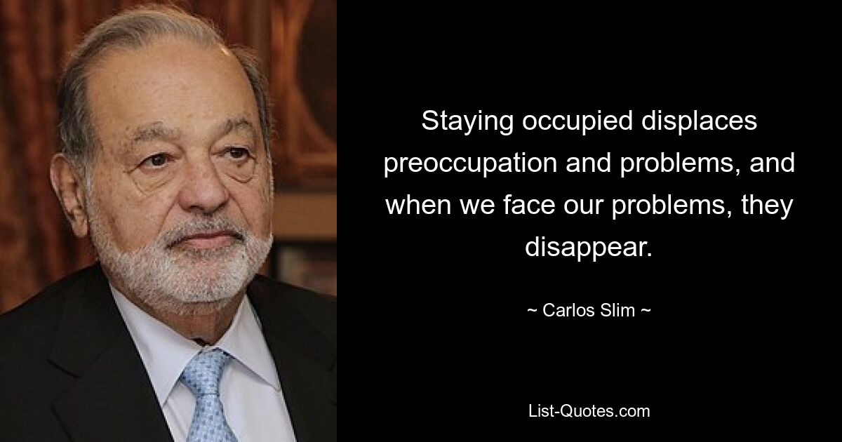 Staying occupied displaces preoccupation and problems, and when we face our problems, they disappear. — © Carlos Slim