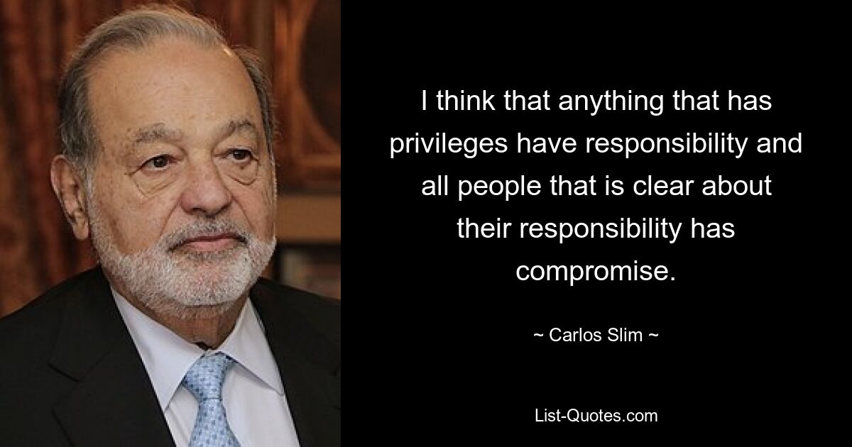 I think that anything that has privileges have responsibility and all people that is clear about their responsibility has compromise. — © Carlos Slim