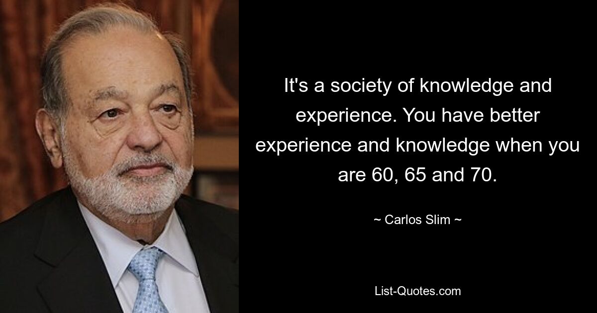 It's a society of knowledge and experience. You have better experience and knowledge when you are 60, 65 and 70. — © Carlos Slim