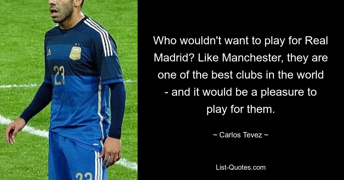 Who wouldn't want to play for Real Madrid? Like Manchester, they are one of the best clubs in the world - and it would be a pleasure to play for them. — © Carlos Tevez