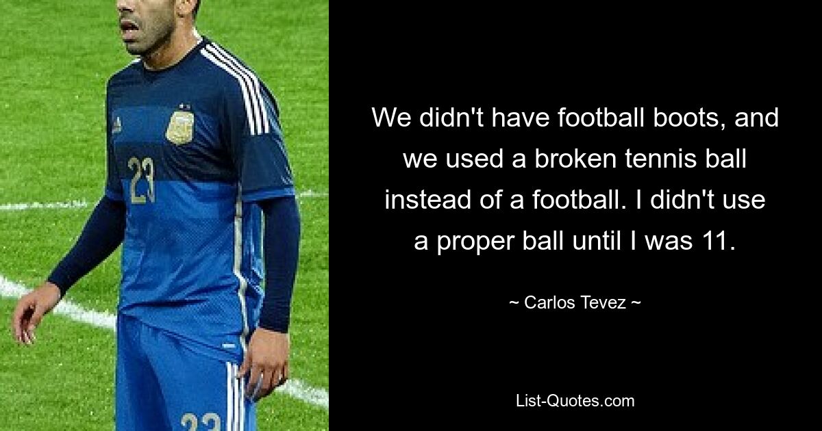 We didn't have football boots, and we used a broken tennis ball instead of a football. I didn't use a proper ball until I was 11. — © Carlos Tevez