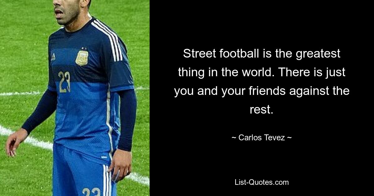 Street football is the greatest thing in the world. There is just you and your friends against the rest. — © Carlos Tevez