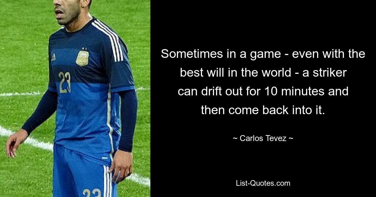 Sometimes in a game - even with the best will in the world - a striker can drift out for 10 minutes and then come back into it. — © Carlos Tevez