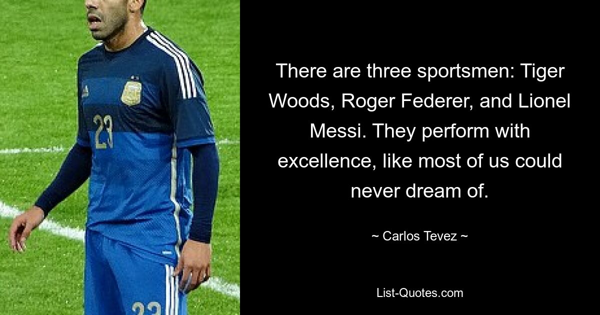 There are three sportsmen: Tiger Woods, Roger Federer, and Lionel Messi. They perform with excellence, like most of us could never dream of. — © Carlos Tevez