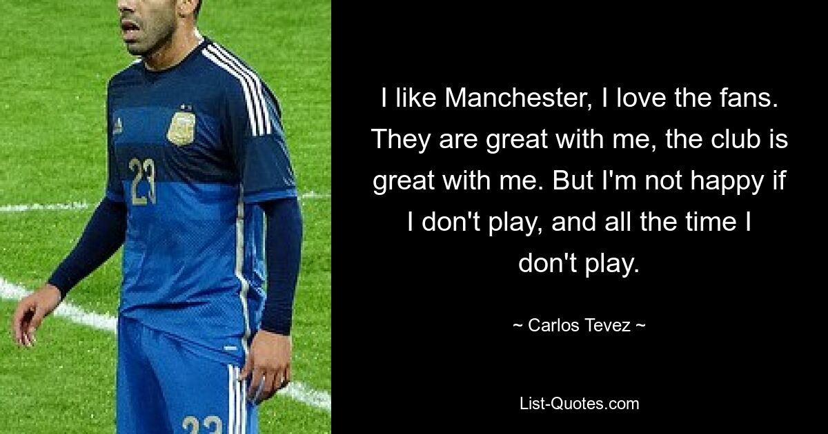 I like Manchester, I love the fans. They are great with me, the club is great with me. But I'm not happy if I don't play, and all the time I don't play. — © Carlos Tevez