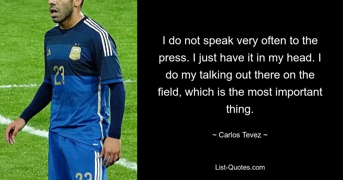 I do not speak very often to the press. I just have it in my head. I do my talking out there on the field, which is the most important thing. — © Carlos Tevez