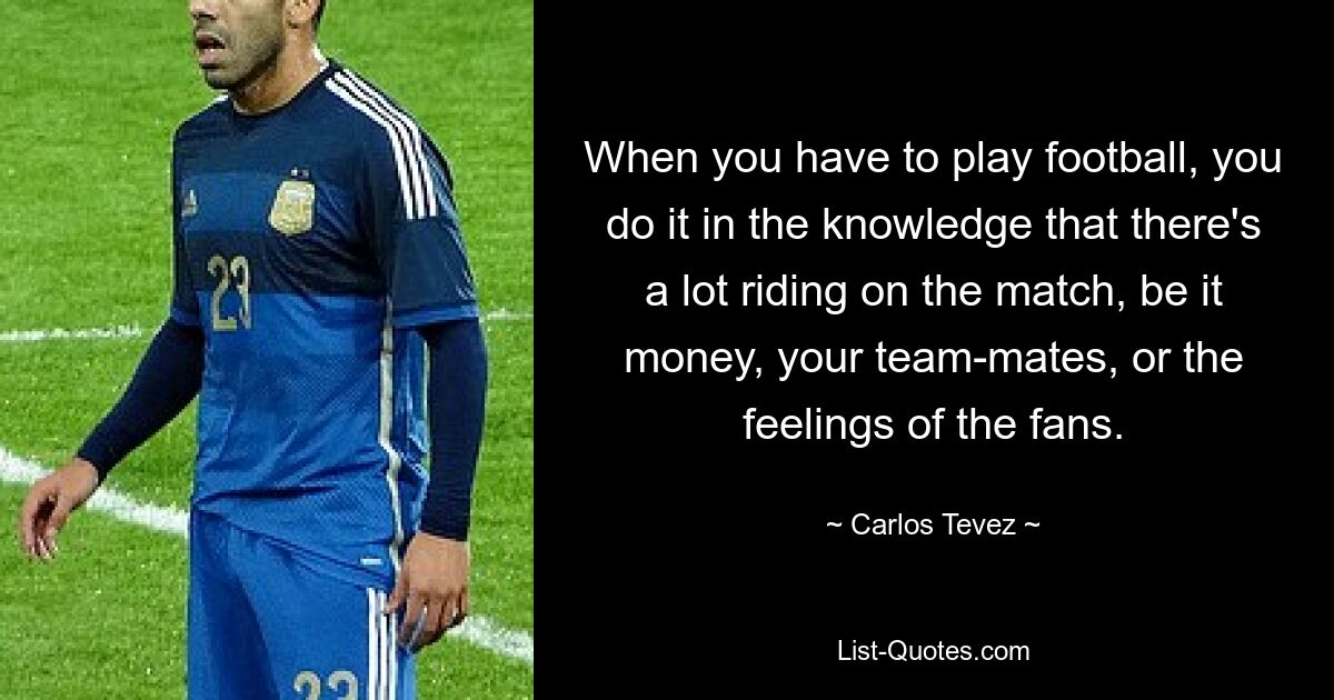 When you have to play football, you do it in the knowledge that there's a lot riding on the match, be it money, your team-mates, or the feelings of the fans. — © Carlos Tevez