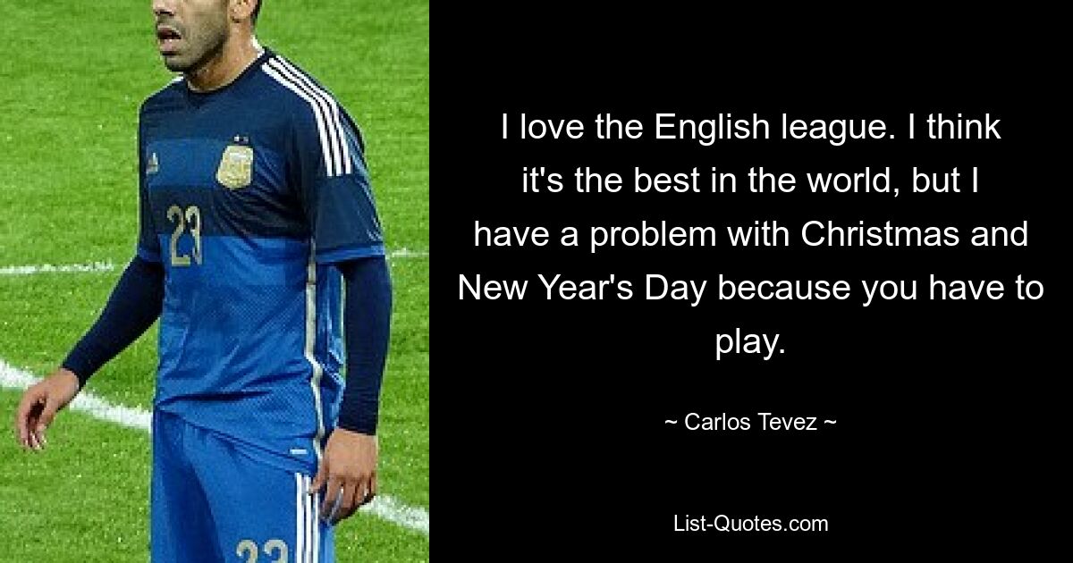 I love the English league. I think it's the best in the world, but I have a problem with Christmas and New Year's Day because you have to play. — © Carlos Tevez