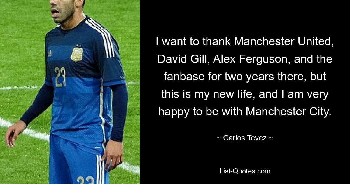 I want to thank Manchester United, David Gill, Alex Ferguson, and the fanbase for two years there, but this is my new life, and I am very happy to be with Manchester City. — © Carlos Tevez