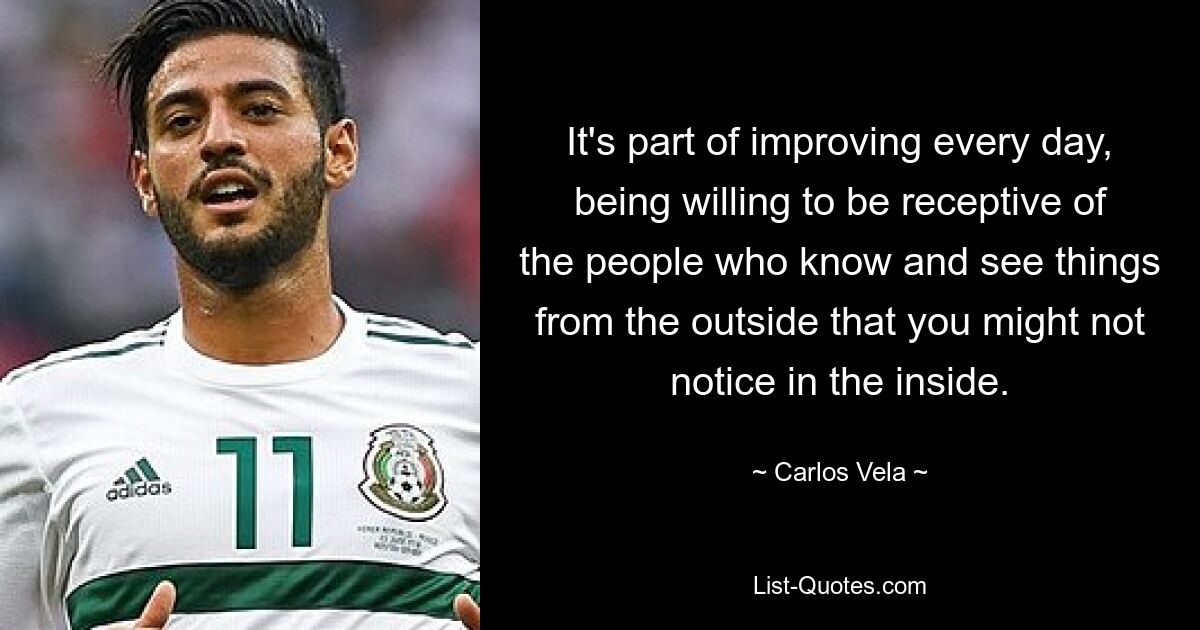 It's part of improving every day, being willing to be receptive of the people who know and see things from the outside that you might not notice in the inside. — © Carlos Vela