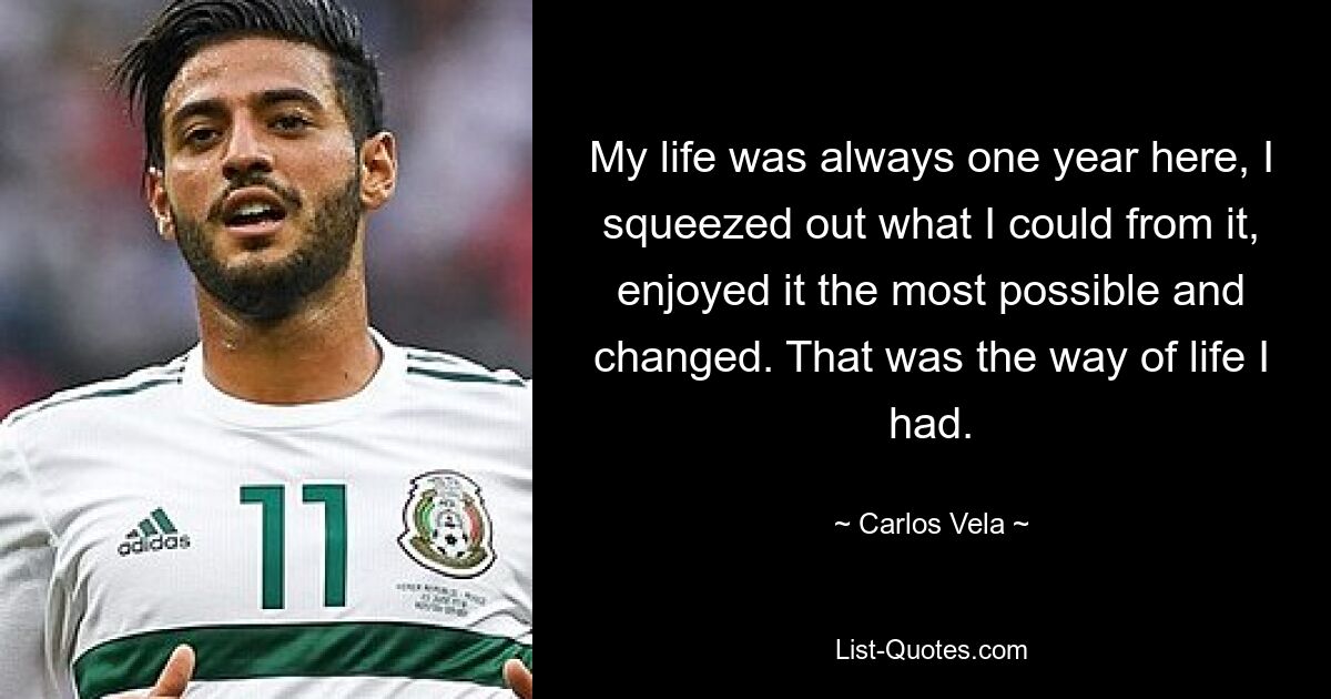 My life was always one year here, I squeezed out what I could from it, enjoyed it the most possible and changed. That was the way of life I had. — © Carlos Vela