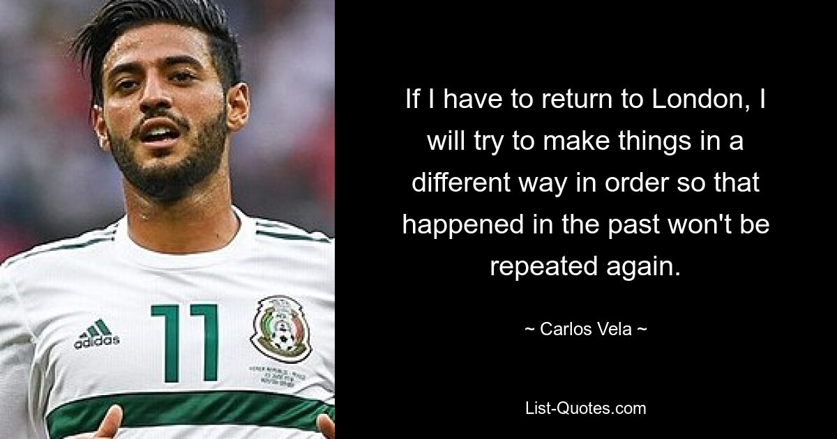 If I have to return to London, I will try to make things in a different way in order so that happened in the past won't be repeated again. — © Carlos Vela