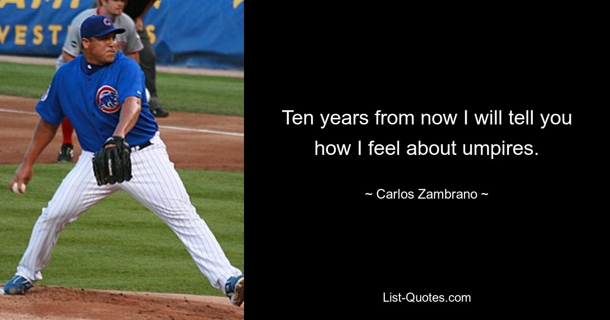 Ten years from now I will tell you how I feel about umpires. — © Carlos Zambrano