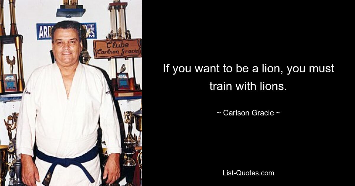 If you want to be a lion, you must train with lions. — © Carlson Gracie